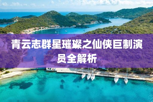 青云志群星璀璨之仙俠巨制演員全解析