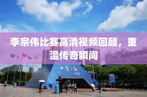 李宗偉比賽高清視頻回顧，重溫傳奇瞬間