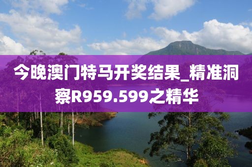 今晚澳門(mén)特馬開(kāi)獎(jiǎng)結(jié)果_精準(zhǔn)洞察R959.599之精華