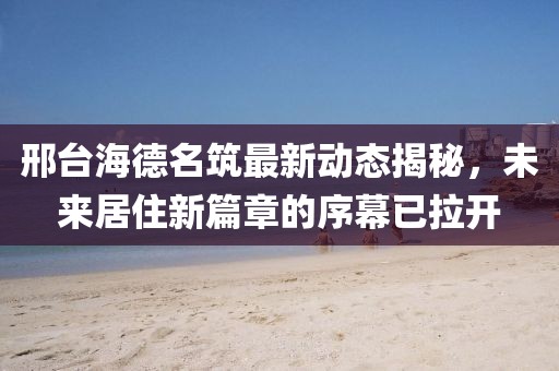 邢臺(tái)海德名筑最新動(dòng)態(tài)揭秘，未來(lái)居住新篇章的序幕已拉開(kāi)