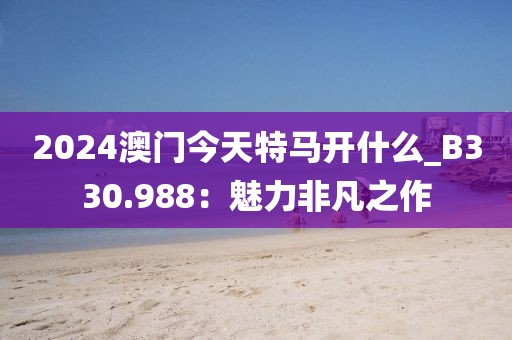 2024澳門今天特馬開什么_B330.988：魅力非凡之作