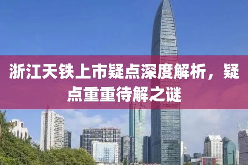 浙江天鐵上市疑點深度解析，疑點重重待解之謎