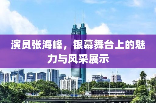 演員張海峰，銀幕舞臺上的魅力與風(fēng)采展示