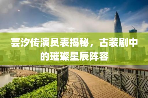 蕓汐傳演員表揭秘，古裝劇中的璀璨星辰陣容