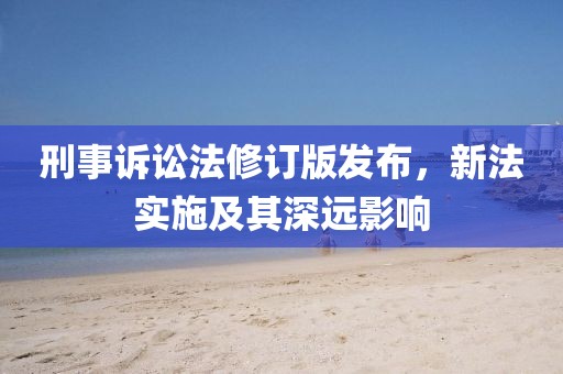 刑事訴訟法修訂版發(fā)布，新法實施及其深遠影響