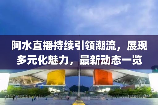 阿水直播持續(xù)引領潮流，展現(xiàn)多元化魅力，最新動態(tài)一覽