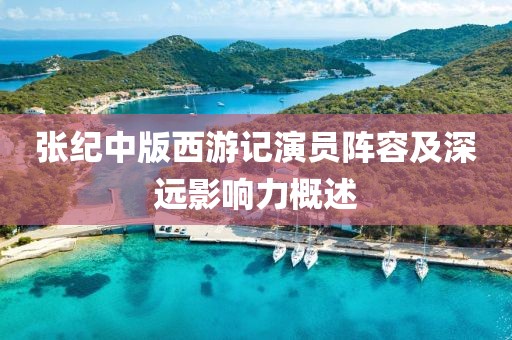 張紀(jì)中版西游記演員陣容及深遠(yuǎn)影響力概述