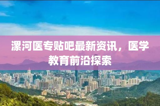 漯河醫(yī)專貼吧最新資訊，醫(yī)學(xué)教育前沿探索