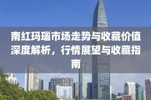 南紅瑪瑙市場(chǎng)走勢(shì)與收藏價(jià)值深度解析，行情展望與收藏指南