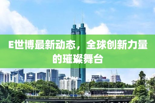 E世博最新動(dòng)態(tài)，全球創(chuàng)新力量的璀璨舞臺(tái)