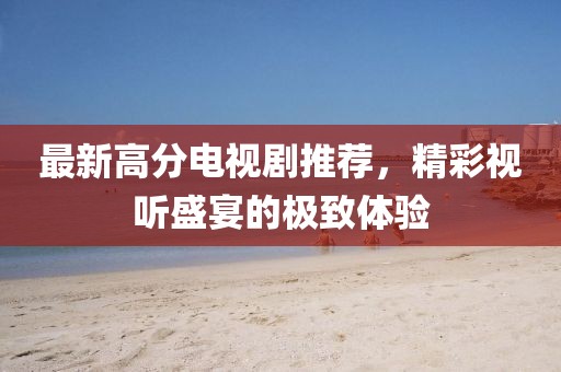 最新高分電視劇推薦，精彩視聽盛宴的極致體驗