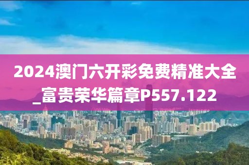 2024澳門六開彩免費(fèi)精準(zhǔn)大全_富貴榮華篇章P557.122