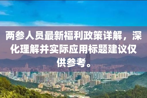 兩參人員最新福利政策詳解，深化理解并實(shí)際應(yīng)用標(biāo)題建議僅供參考。