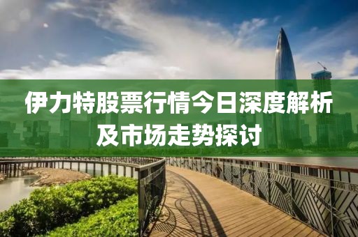 伊力特股票行情今日深度解析及市場(chǎng)走勢(shì)探討