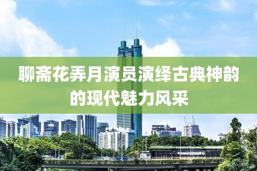 聊齋花弄月演員演繹古典神韻的現(xiàn)代魅力風(fēng)采