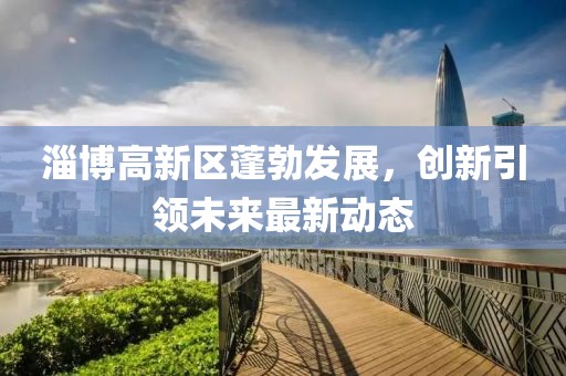淄博高新區(qū)蓬勃發(fā)展，創(chuàng)新引領(lǐng)未來最新動(dòng)態(tài)
