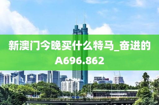 新澳門今晚買什么特馬_奮進(jìn)的A696.862