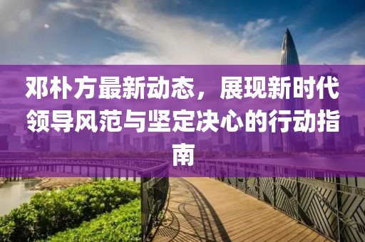 鄧樸方最新動態(tài)，展現(xiàn)新時代領(lǐng)導(dǎo)風(fēng)范與堅定決心的行動指南