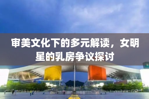 審美文化下的多元解讀，女明星的乳房爭(zhēng)議探討