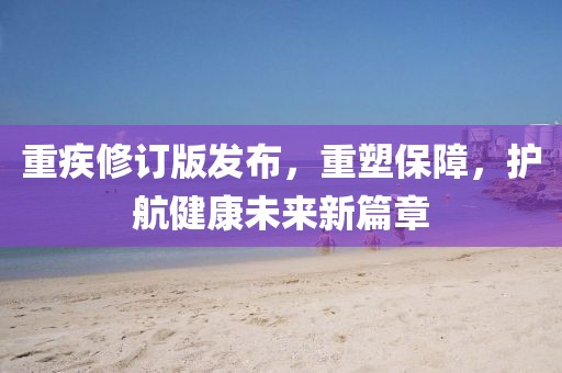 重疾修訂版發(fā)布，重塑保障，護(hù)航健康未來(lái)新篇章