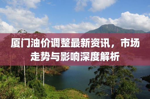 廈門(mén)油價(jià)調(diào)整最新資訊，市場(chǎng)走勢(shì)與影響深度解析