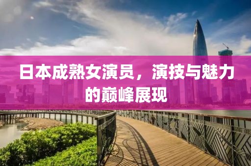 日本成熟女演員，演技與魅力的巔峰展現(xiàn)