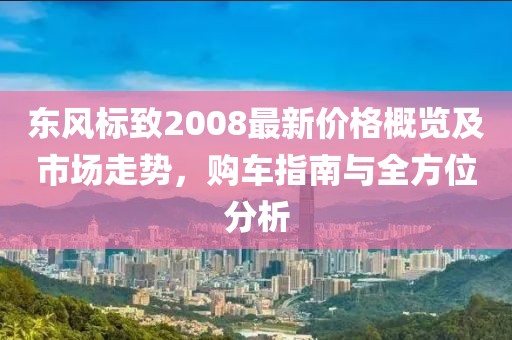 東風(fēng)標(biāo)致2008最新價格概覽及市場走勢，購車指南與全方位分析
