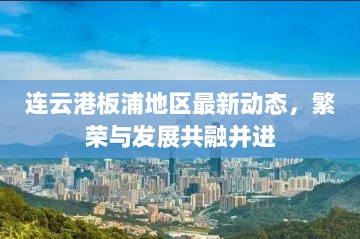 連云港板浦地區(qū)最新動(dòng)態(tài)，繁榮與發(fā)展共融并進(jìn)