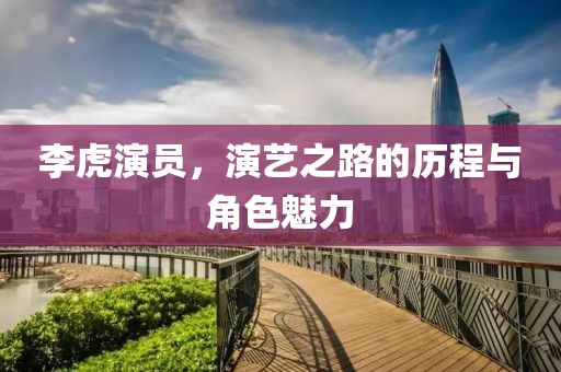 李虎演員，演藝之路的歷程與角色魅力