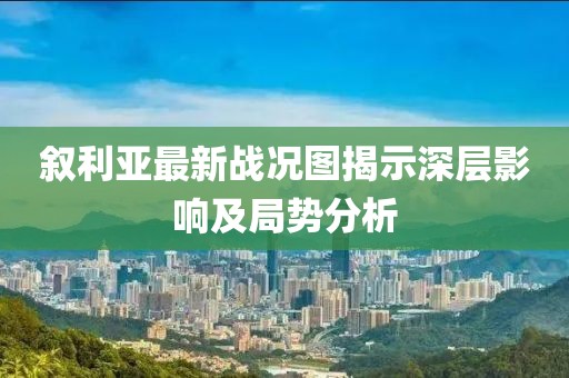 敘利亞最新戰(zhàn)況圖揭示深層影響及局勢分析