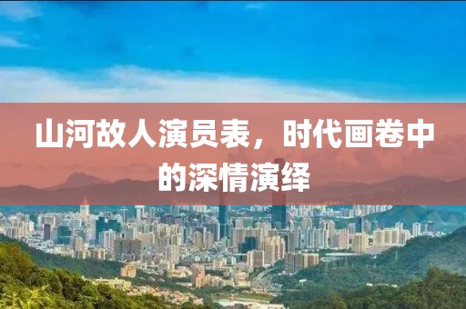 山河故人演員表，時代畫卷中的深情演繹