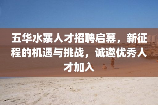 五華水寨人才招聘啟幕，新征程的機(jī)遇與挑戰(zhàn)，誠邀優(yōu)秀人才加入