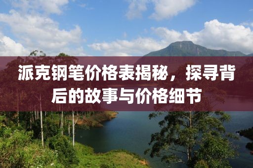 派克鋼筆價格表揭秘，探尋背后的故事與價格細節(jié)