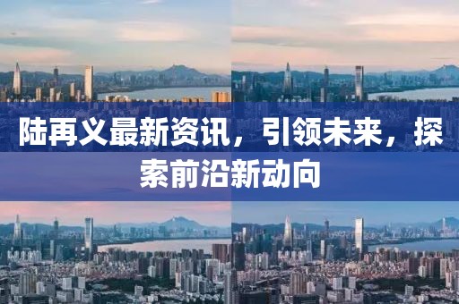 陸再義最新資訊，引領(lǐng)未來(lái)，探索前沿新動(dòng)向