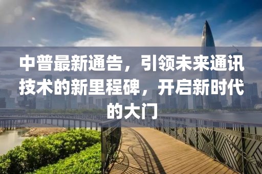 中普最新通告，引領(lǐng)未來通訊技術(shù)的新里程碑，開啟新時代的大門