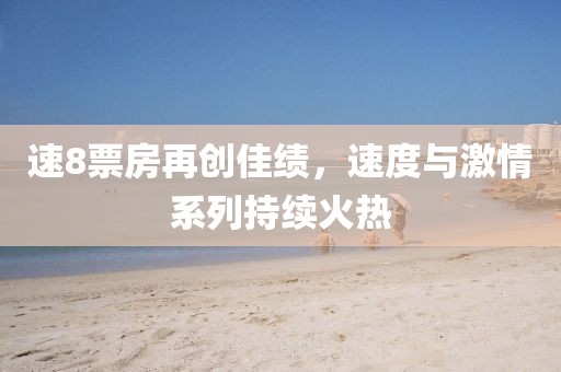 速8票房再創(chuàng)佳績，速度與激情系列持續(xù)火熱