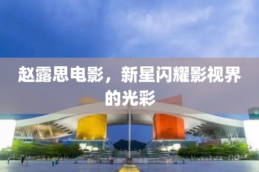 趙露思電影，新星閃耀影視界的光彩