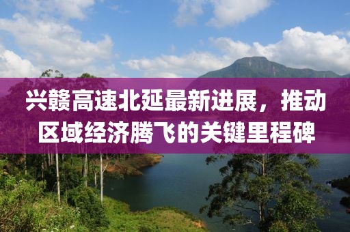 興贛高速北延最新進(jìn)展，推動(dòng)區(qū)域經(jīng)濟(jì)騰飛的關(guān)鍵里程碑