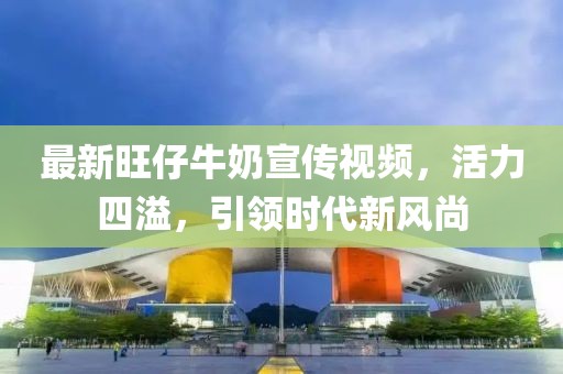 最新旺仔牛奶宣傳視頻，活力四溢，引領(lǐng)時(shí)代新風(fēng)尚