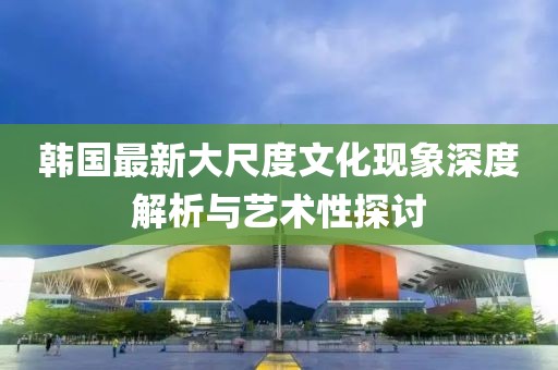 韓國最新大尺度文化現(xiàn)象深度解析與藝術(shù)性探討