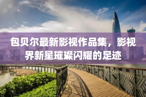 包貝爾最新影視作品集，影視界新星璀璨閃耀的足跡