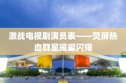 激戰(zhàn)電視劇演員表——熒屏熱血群星璀璨閃耀