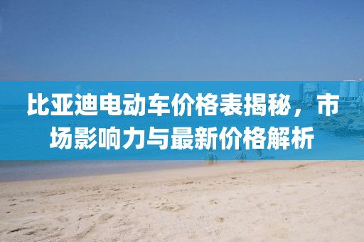 比亞迪電動(dòng)車價(jià)格表揭秘，市場(chǎng)影響力與最新價(jià)格解析
