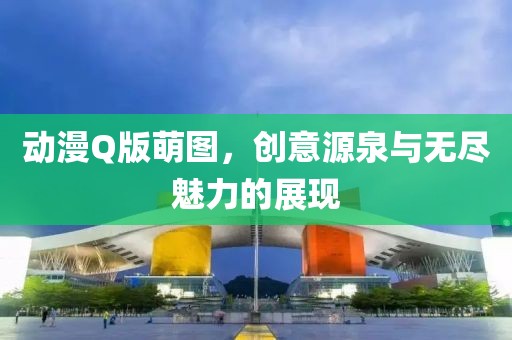 動漫Q版萌圖，創(chuàng)意源泉與無盡魅力的展現(xiàn)