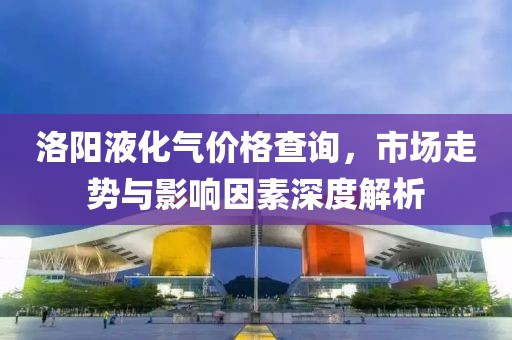 洛陽液化氣價格查詢，市場走勢與影響因素深度解析