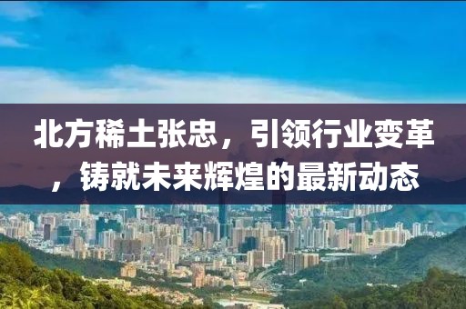 北方稀土張忠，引領(lǐng)行業(yè)變革，鑄就未來輝煌的最新動態(tài)
