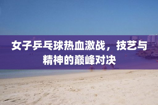 女子乒乓球熱血激戰(zhàn)，技藝與精神的巔峰對決