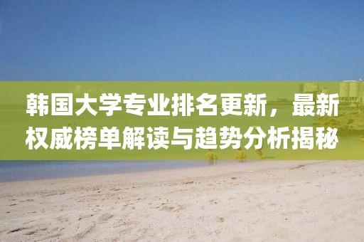 韓國大學(xué)專業(yè)排名更新，最新權(quán)威榜單解讀與趨勢分析揭秘
