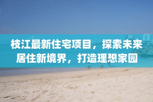 枝江最新住宅項(xiàng)目，探索未來居住新境界，打造理想家園