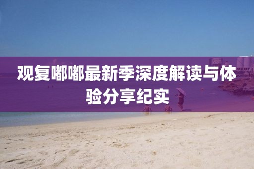 觀復(fù)嘟嘟最新季深度解讀與體驗分享紀實